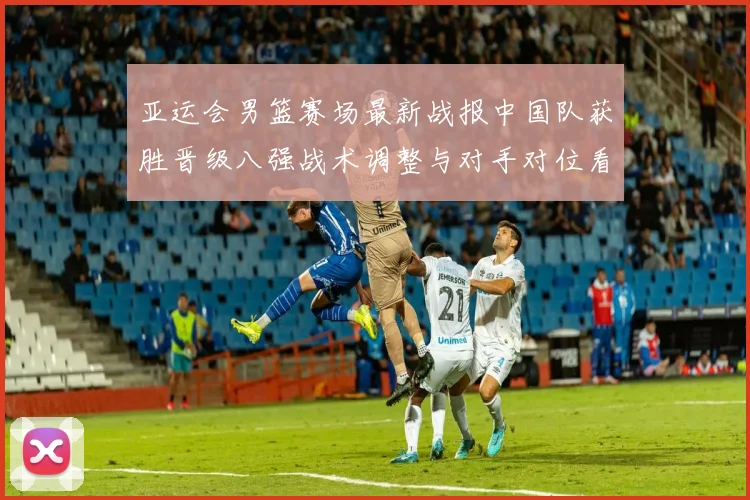 亚运会男篮赛场最新战报中国队获胜晋级八强战术调整与对手对位看点