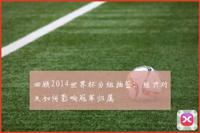回顾2014世界杯分组抽签：经典对决如何影响冠军归属