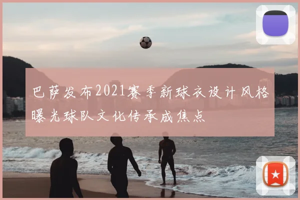 巴萨发布2021赛季新球衣设计风格曝光球队文化传承成焦点
