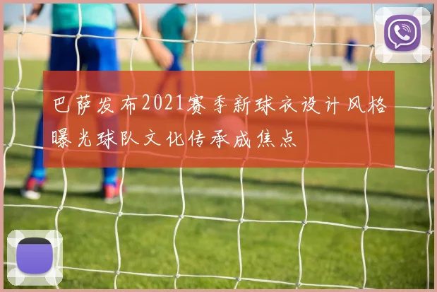 巴萨发布2021赛季新球衣设计风格曝光球队文化传承成焦点