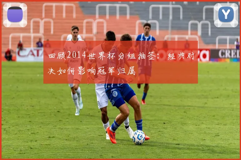 回顾2014世界杯分组抽签：经典对决如何影响冠军归属