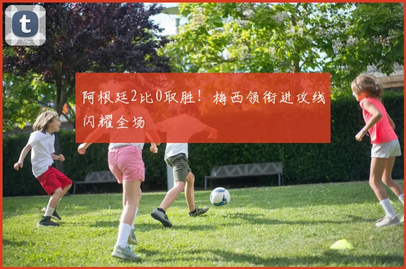 阿根廷2比0取胜！梅西领衔进攻线闪耀全场