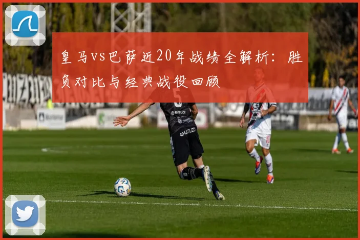 皇马vs巴萨近20年战绩全解析：胜负对比与经典战役回顾