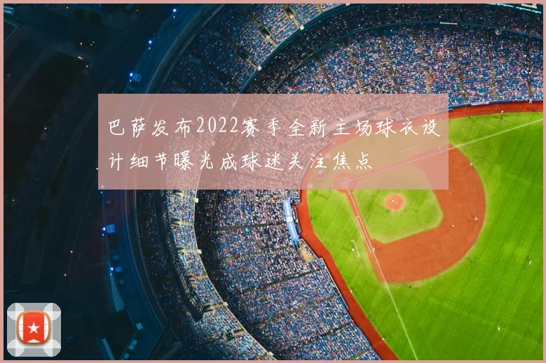 巴萨发布2022赛季全新主场球衣设计细节曝光成球迷关注焦点