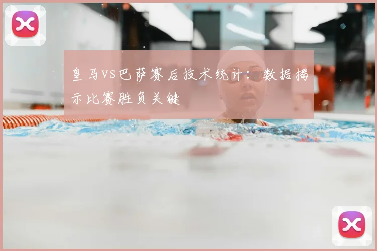 皇马vs巴萨赛后技术统计：数据揭示比赛胜负关键