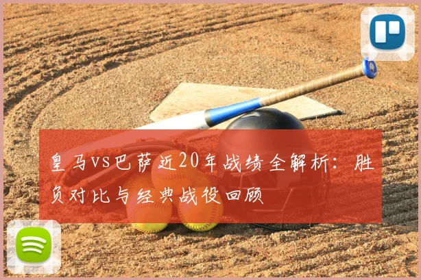皇马vs巴萨近20年战绩全解析：胜负对比与经典战役回顾