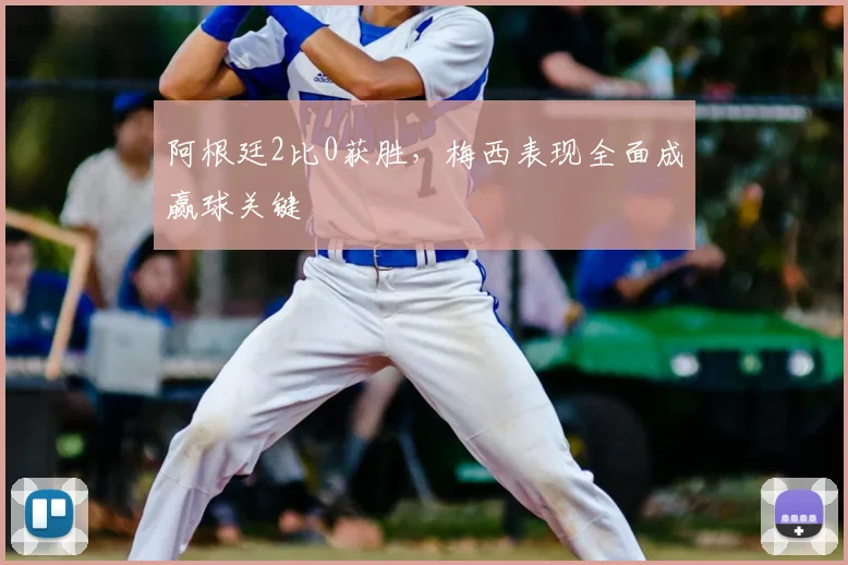 阿根廷2比0获胜，梅西表现全面成赢球关键