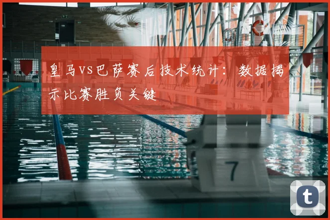 皇马vs巴萨赛后技术统计：数据揭示比赛胜负关键
