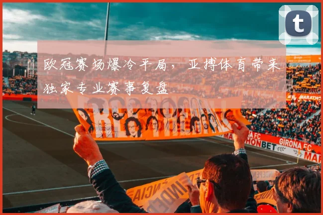 欧冠赛场爆冷平局，亚搏体育带来独家专业赛事复盘