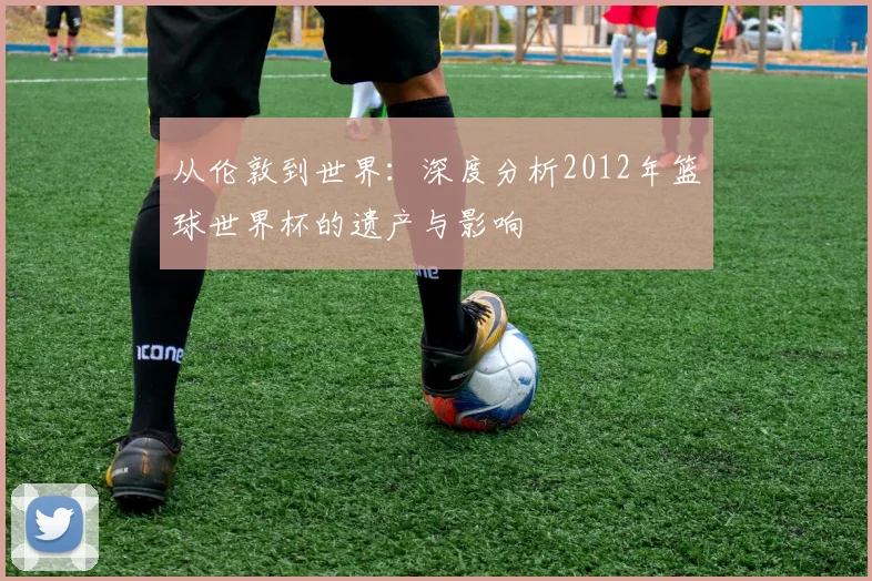 从伦敦到世界：深度分析2012年篮球世界杯的遗产与影响