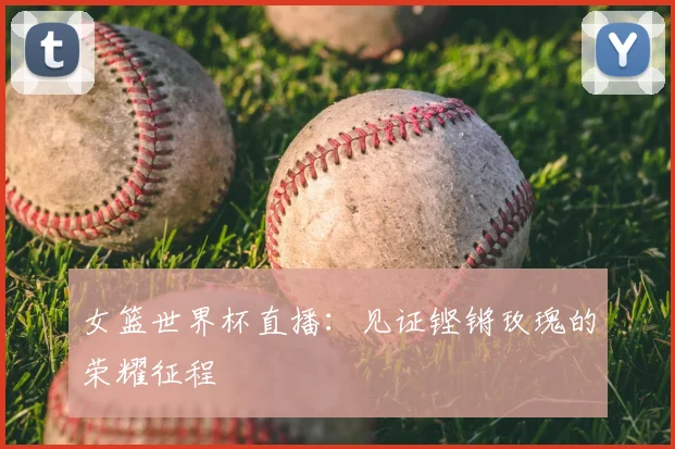 女篮世界杯直播:见证铿锵玫瑰的荣耀征程