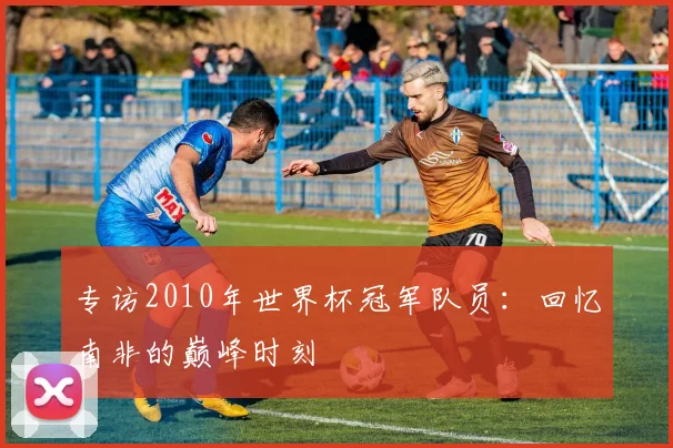 专访2010年世界杯冠军队员:回忆南非的巅峰时刻