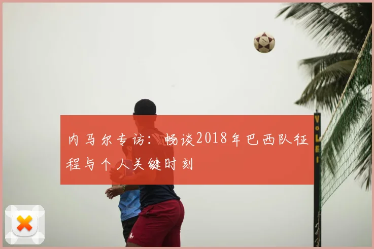 内马尔专访：畅谈2018年巴西队征程与个人关键时刻
