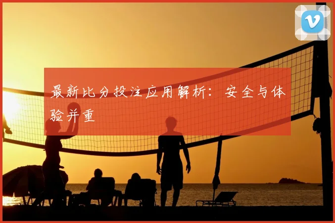 最新比分投注应用解析：安全与体验并重
