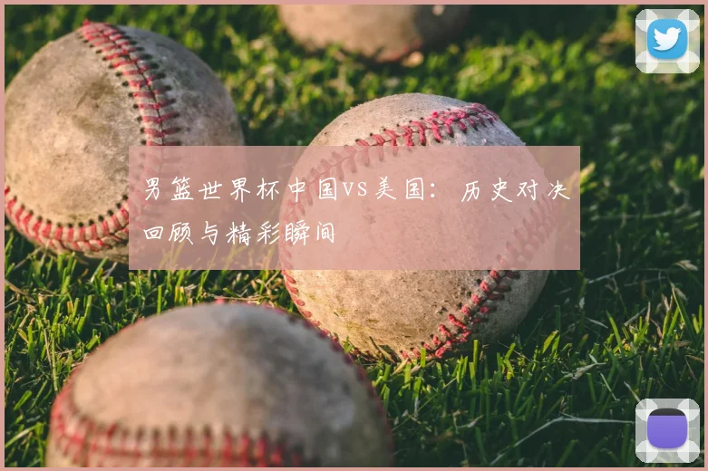男篮世界杯中国vs美国:历史对决回顾与精彩瞬间