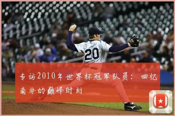 专访2010年世界杯冠军队员:回忆南非的巅峰时刻