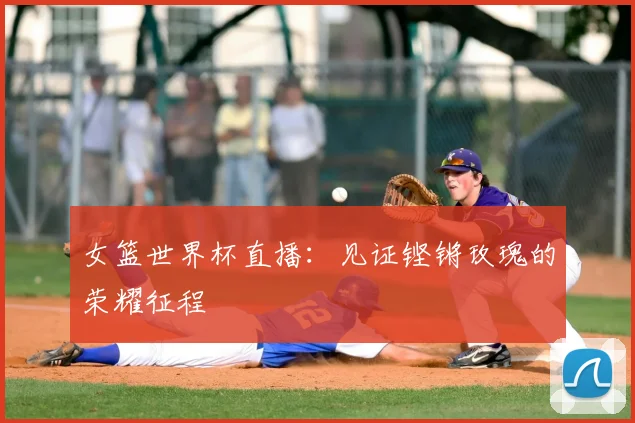 女篮世界杯直播:见证铿锵玫瑰的荣耀征程