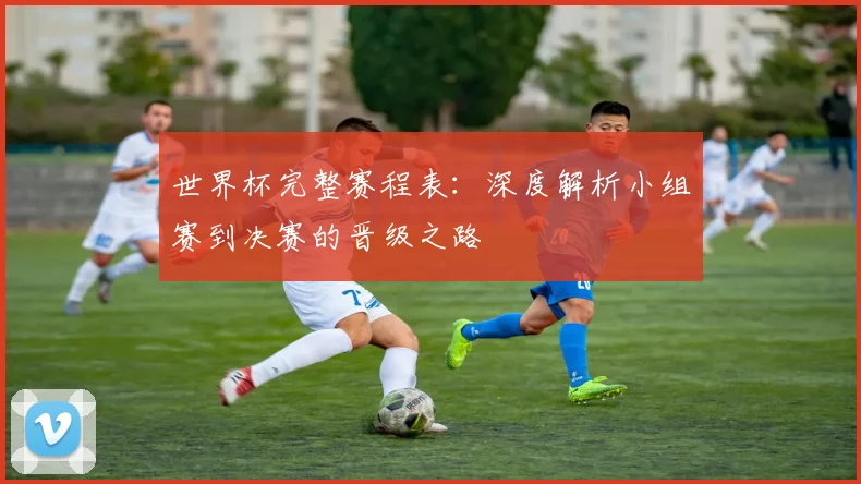世界杯完整赛程表:深度解析小组赛到决赛的晋级之路