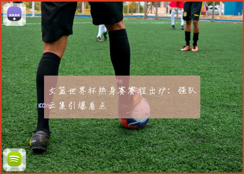 女篮世界杯热身赛赛程出炉:强队云集引爆看点