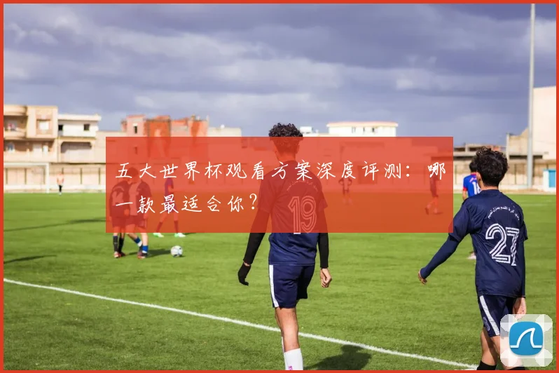 五大世界杯观看方案深度评测:哪一款最适合你?