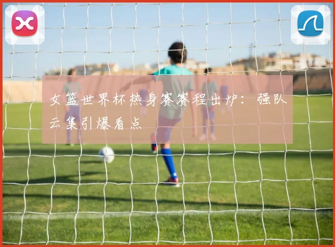 女篮世界杯热身赛赛程出炉:强队云集引爆看点