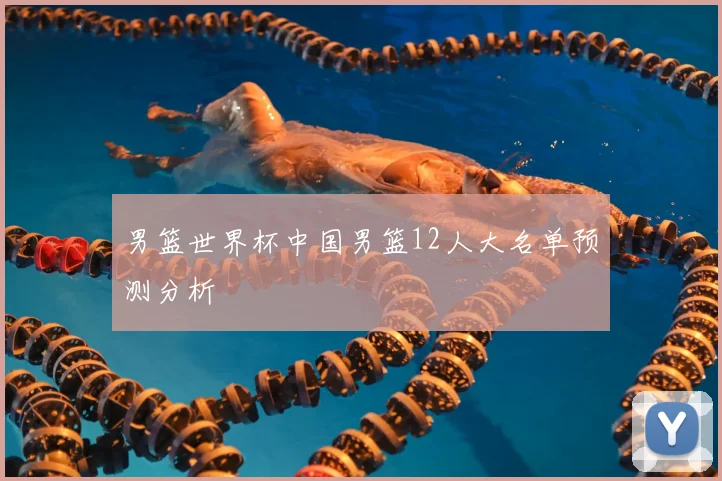男篮世界杯中国男篮12人大名单预测分析