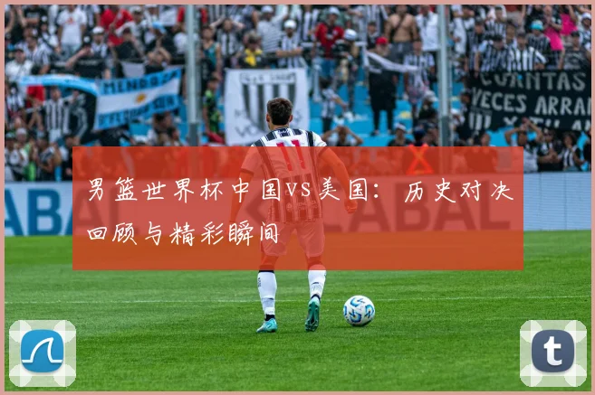 男篮世界杯中国vs美国：历史对决回顾与精彩瞬间